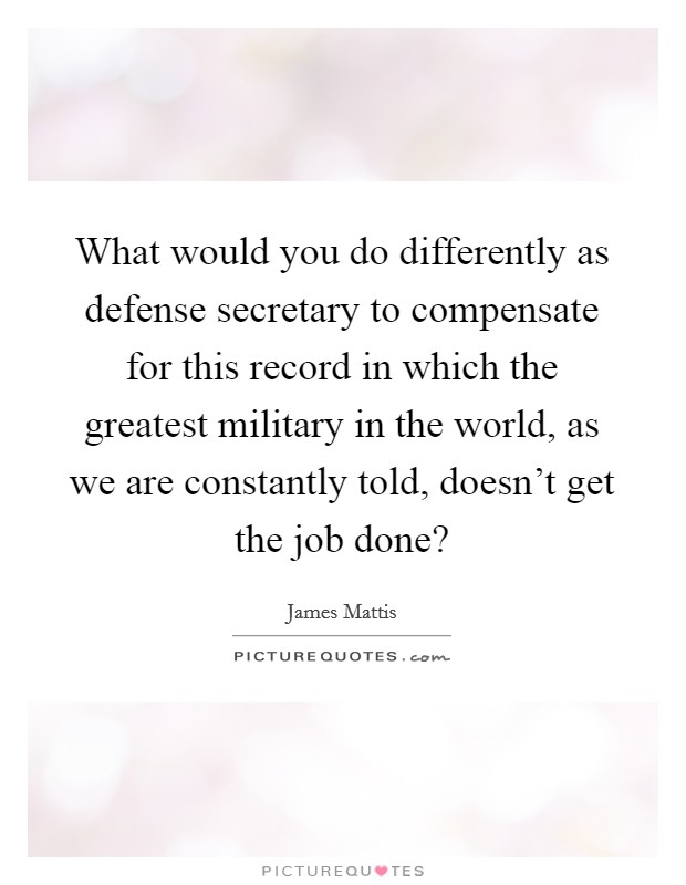 What would you do differently as defense secretary to compensate for this record in which the greatest military in the world, as we are constantly told, doesn't get the job done? Picture Quote #1