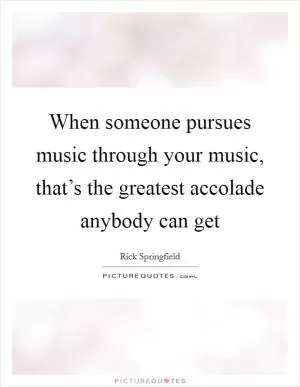When someone pursues music through your music, that’s the greatest accolade anybody can get Picture Quote #1