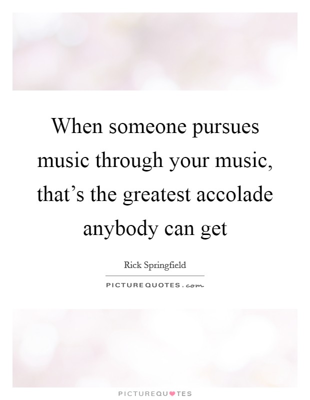 When someone pursues music through your music, that's the greatest accolade anybody can get Picture Quote #1