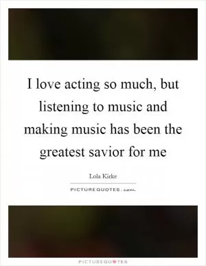 I love acting so much, but listening to music and making music has been the greatest savior for me Picture Quote #1