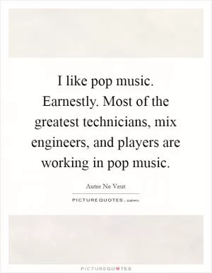 I like pop music. Earnestly. Most of the greatest technicians, mix engineers, and players are working in pop music Picture Quote #1