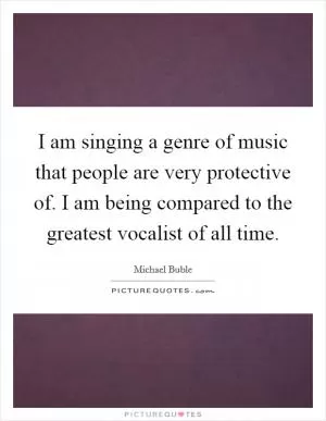 I am singing a genre of music that people are very protective of. I am being compared to the greatest vocalist of all time Picture Quote #1