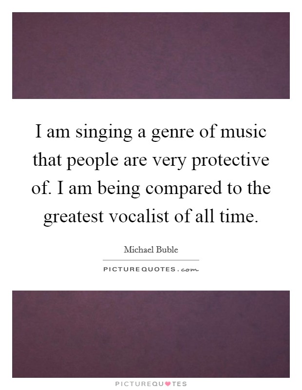 I am singing a genre of music that people are very protective of. I am being compared to the greatest vocalist of all time. Picture Quote #1