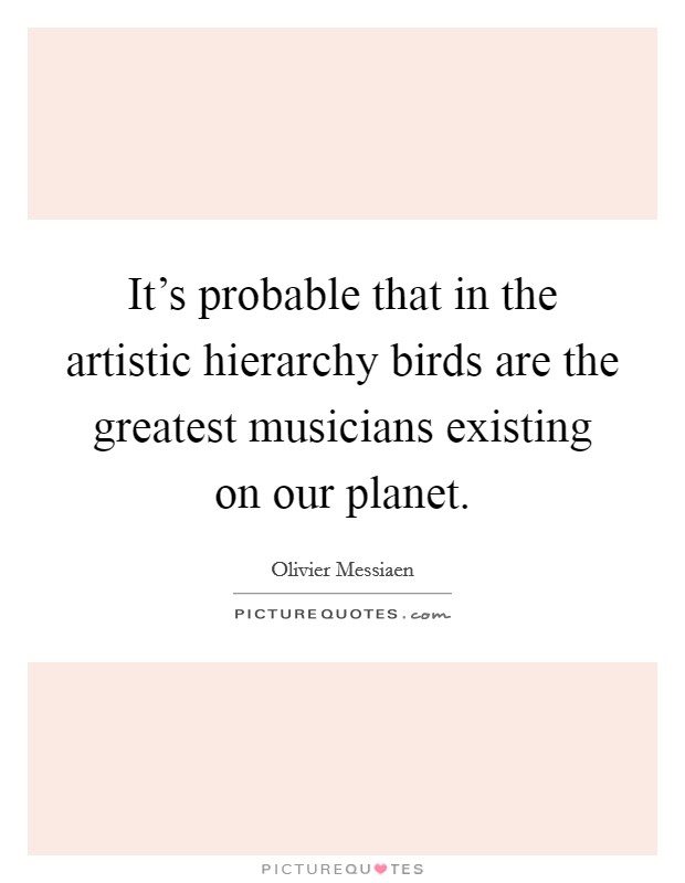 It's probable that in the artistic hierarchy birds are the greatest musicians existing on our planet. Picture Quote #1