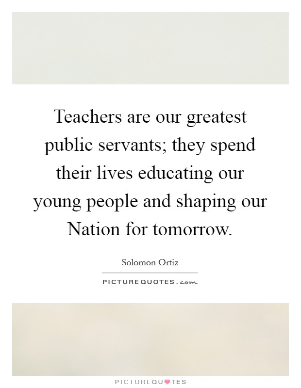 Teachers are our greatest public servants; they spend their ...