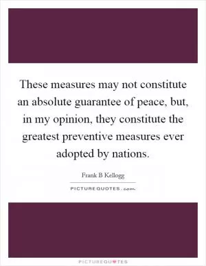 These measures may not constitute an absolute guarantee of peace, but, in my opinion, they constitute the greatest preventive measures ever adopted by nations Picture Quote #1