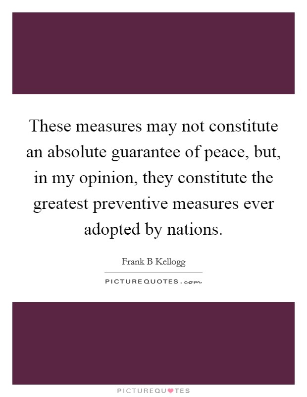 These measures may not constitute an absolute guarantee of peace, but, in my opinion, they constitute the greatest preventive measures ever adopted by nations. Picture Quote #1