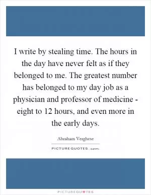 I write by stealing time. The hours in the day have never felt as if they belonged to me. The greatest number has belonged to my day job as a physician and professor of medicine - eight to 12 hours, and even more in the early days Picture Quote #1