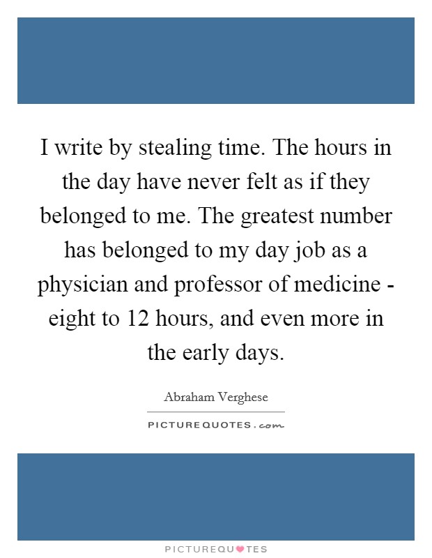 I write by stealing time. The hours in the day have never felt as if they belonged to me. The greatest number has belonged to my day job as a physician and professor of medicine - eight to 12 hours, and even more in the early days. Picture Quote #1
