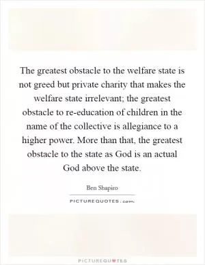 The greatest obstacle to the welfare state is not greed but private charity that makes the welfare state irrelevant; the greatest obstacle to re-education of children in the name of the collective is allegiance to a higher power. More than that, the greatest obstacle to the state as God is an actual God above the state Picture Quote #1