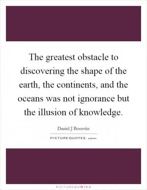 The greatest obstacle to discovering the shape of the earth, the continents, and the oceans was not ignorance but the illusion of knowledge Picture Quote #1