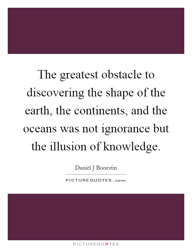 The greatest obstacle to discovering the shape of the earth, the continents, and the oceans was not ignorance but the illusion of knowledge. Picture Quote #1