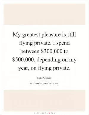 My greatest pleasure is still flying private. I spend between $300,000 to $500,000, depending on my year, on flying private Picture Quote #1