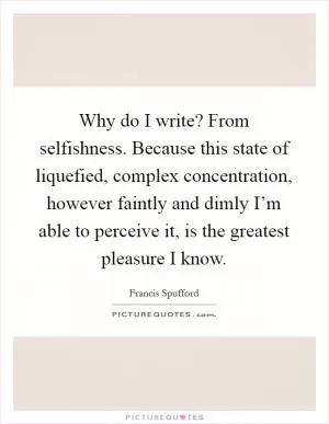 Why do I write? From selfishness. Because this state of liquefied, complex concentration, however faintly and dimly I’m able to perceive it, is the greatest pleasure I know Picture Quote #1