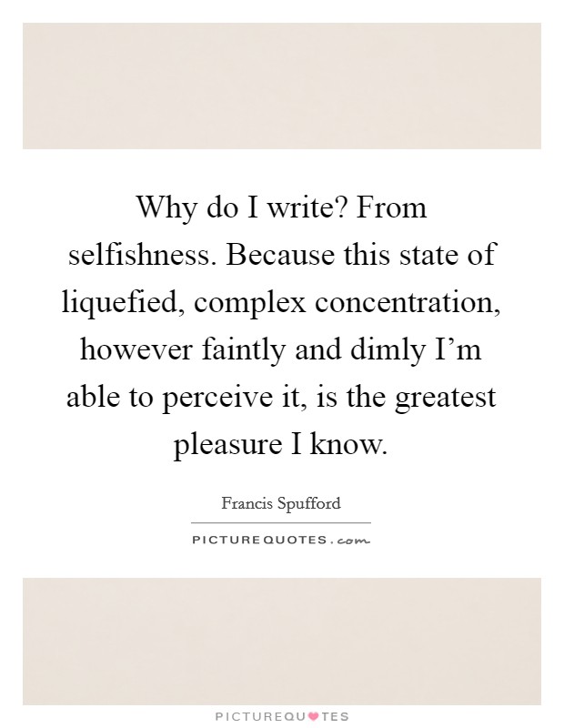 Why do I write? From selfishness. Because this state of liquefied, complex concentration, however faintly and dimly I'm able to perceive it, is the greatest pleasure I know. Picture Quote #1