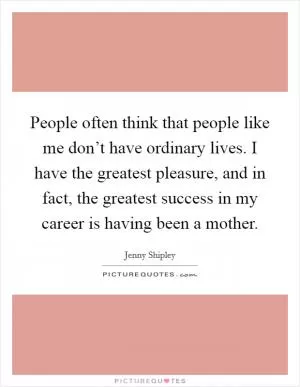 People often think that people like me don’t have ordinary lives. I have the greatest pleasure, and in fact, the greatest success in my career is having been a mother Picture Quote #1