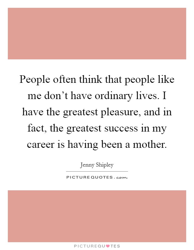 People often think that people like me don't have ordinary lives. I have the greatest pleasure, and in fact, the greatest success in my career is having been a mother. Picture Quote #1