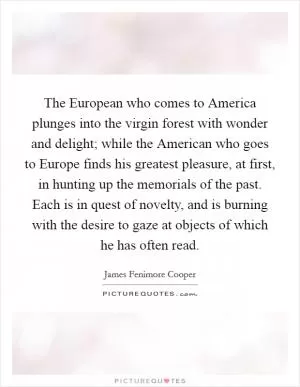 The European who comes to America plunges into the virgin forest with wonder and delight; while the American who goes to Europe finds his greatest pleasure, at first, in hunting up the memorials of the past. Each is in quest of novelty, and is burning with the desire to gaze at objects of which he has often read Picture Quote #1