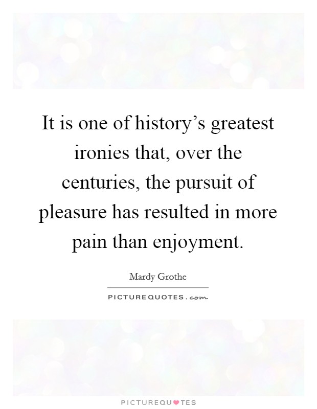 It is one of history's greatest ironies that, over the centuries, the pursuit of pleasure has resulted in more pain than enjoyment. Picture Quote #1