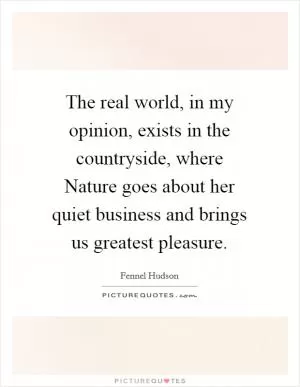 The real world, in my opinion, exists in the countryside, where Nature goes about her quiet business and brings us greatest pleasure Picture Quote #1