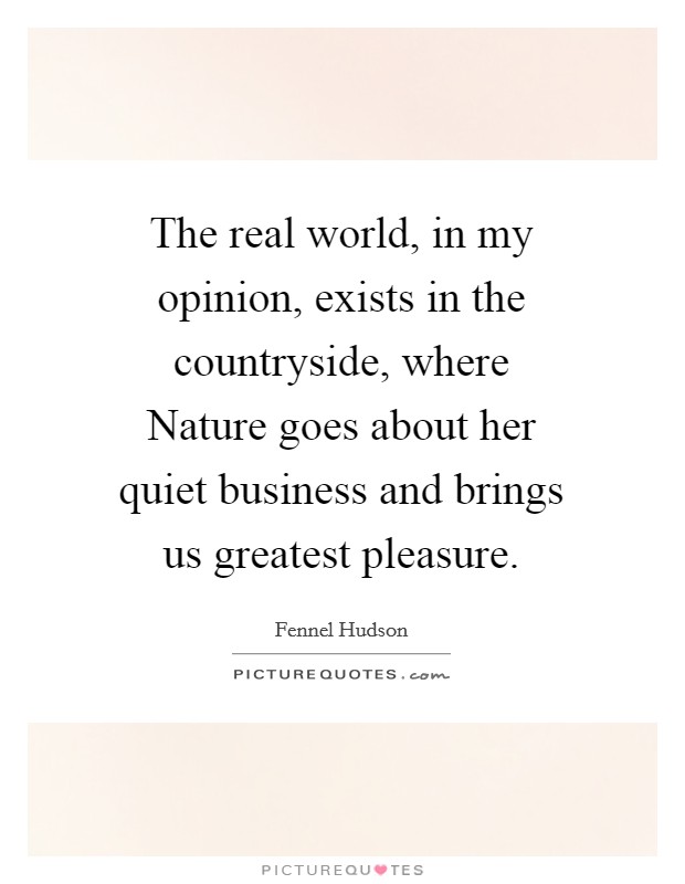 The real world, in my opinion, exists in the countryside, where Nature goes about her quiet business and brings us greatest pleasure. Picture Quote #1
