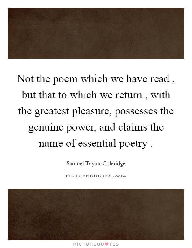 Not the poem which we have read , but that to which we return , with the greatest pleasure, possesses the genuine power, and claims the name of essential poetry . Picture Quote #1