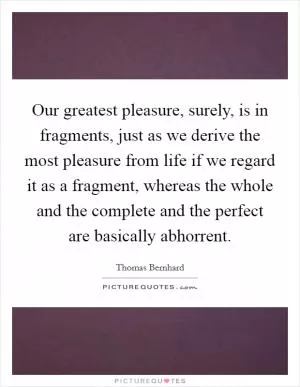 Our greatest pleasure, surely, is in fragments, just as we derive the most pleasure from life if we regard it as a fragment, whereas the whole and the complete and the perfect are basically abhorrent Picture Quote #1
