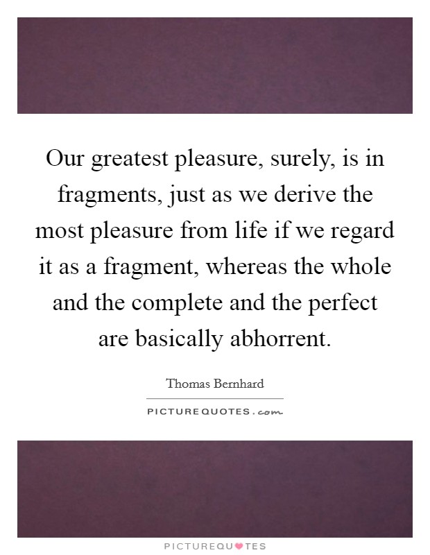Our greatest pleasure, surely, is in fragments, just as we derive the most pleasure from life if we regard it as a fragment, whereas the whole and the complete and the perfect are basically abhorrent. Picture Quote #1