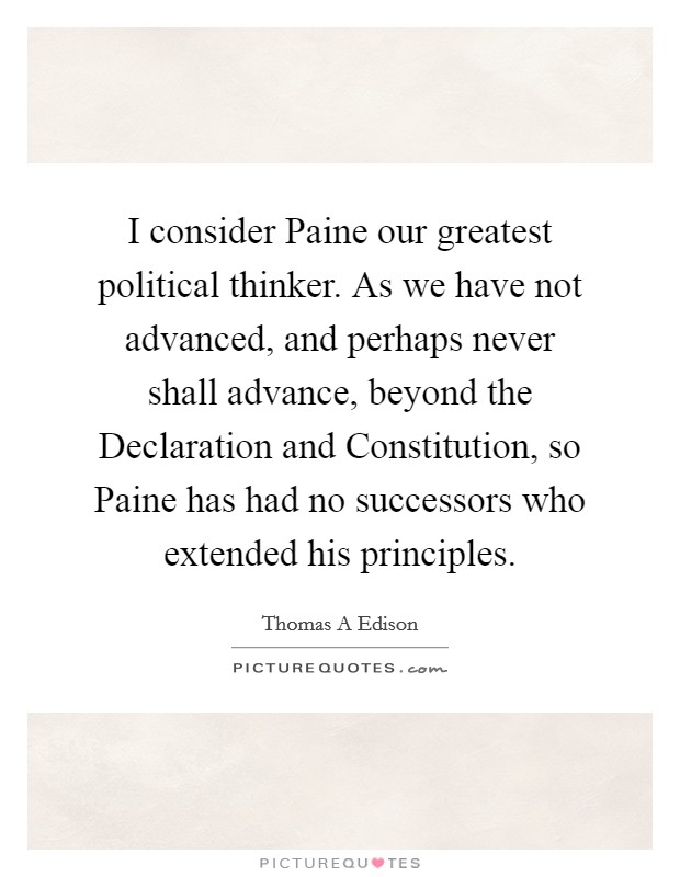 I consider Paine our greatest political thinker. As we have not advanced, and perhaps never shall advance, beyond the Declaration and Constitution, so Paine has had no successors who extended his principles. Picture Quote #1