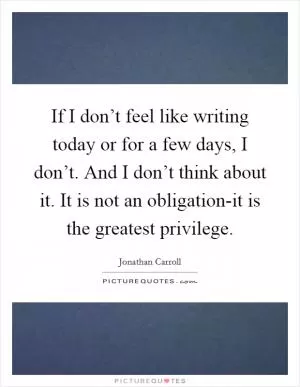 If I don’t feel like writing today or for a few days, I don’t. And I don’t think about it. It is not an obligation-it is the greatest privilege Picture Quote #1