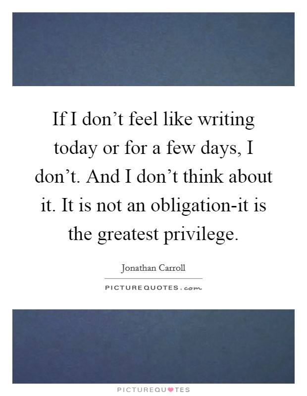 If I don't feel like writing today or for a few days, I don't. And I don't think about it. It is not an obligation-it is the greatest privilege. Picture Quote #1