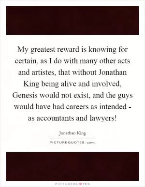 My greatest reward is knowing for certain, as I do with many other acts and artistes, that without Jonathan King being alive and involved, Genesis would not exist, and the guys would have had careers as intended - as accountants and lawyers! Picture Quote #1