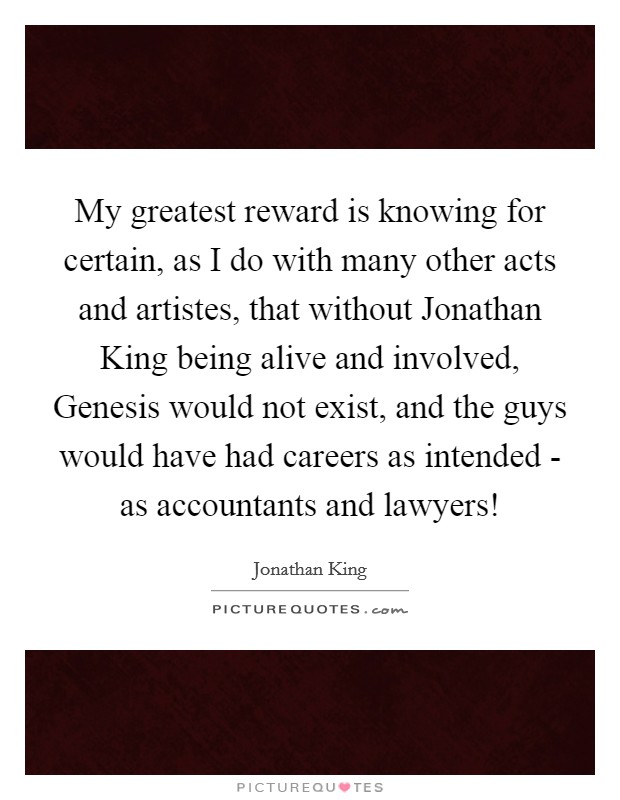My greatest reward is knowing for certain, as I do with many other acts and artistes, that without Jonathan King being alive and involved, Genesis would not exist, and the guys would have had careers as intended - as accountants and lawyers! Picture Quote #1