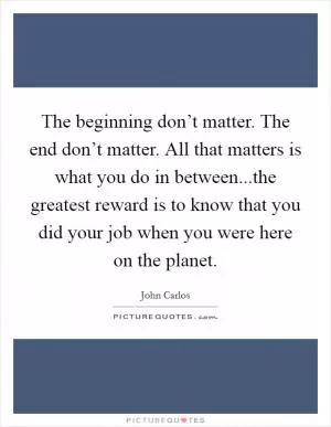 The beginning don’t matter. The end don’t matter. All that matters is what you do in between...the greatest reward is to know that you did your job when you were here on the planet Picture Quote #1