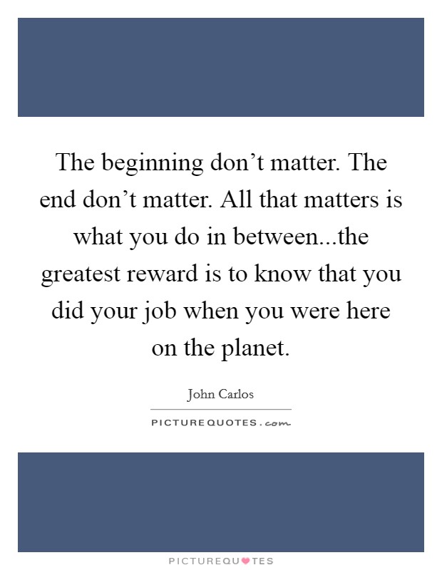 The beginning don't matter. The end don't matter. All that matters is what you do in between...the greatest reward is to know that you did your job when you were here on the planet. Picture Quote #1
