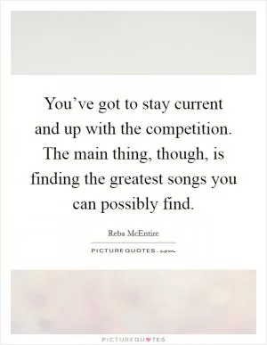 You’ve got to stay current and up with the competition. The main thing, though, is finding the greatest songs you can possibly find Picture Quote #1