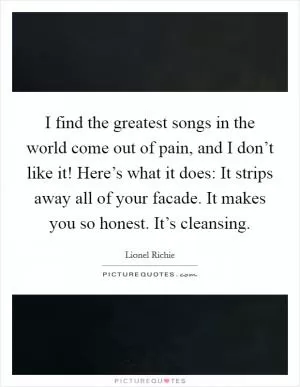 I find the greatest songs in the world come out of pain, and I don’t like it! Here’s what it does: It strips away all of your facade. It makes you so honest. It’s cleansing Picture Quote #1