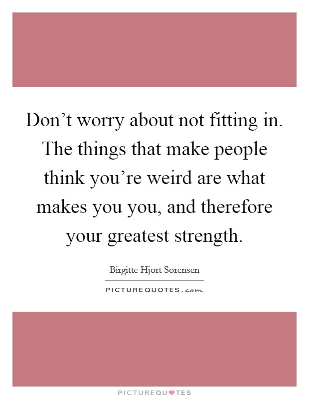 Don't worry about not fitting in. The things that make people think you're weird are what makes you you, and therefore your greatest strength. Picture Quote #1