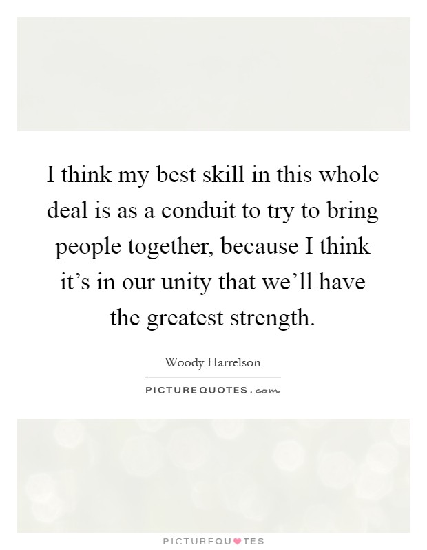I think my best skill in this whole deal is as a conduit to try to bring people together, because I think it's in our unity that we'll have the greatest strength. Picture Quote #1