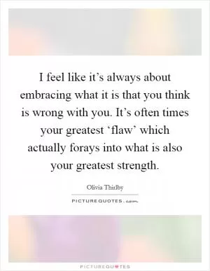 I feel like it’s always about embracing what it is that you think is wrong with you. It’s often times your greatest ‘flaw’ which actually forays into what is also your greatest strength Picture Quote #1