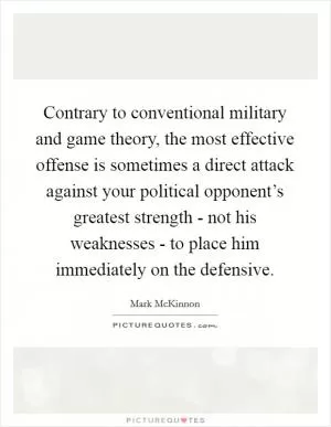Contrary to conventional military and game theory, the most effective offense is sometimes a direct attack against your political opponent’s greatest strength - not his weaknesses - to place him immediately on the defensive Picture Quote #1