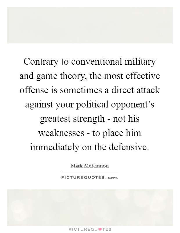 Contrary to conventional military and game theory, the most effective offense is sometimes a direct attack against your political opponent's greatest strength - not his weaknesses - to place him immediately on the defensive. Picture Quote #1