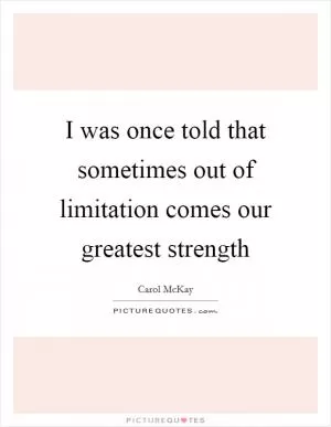 I was once told that sometimes out of limitation comes our greatest strength Picture Quote #1