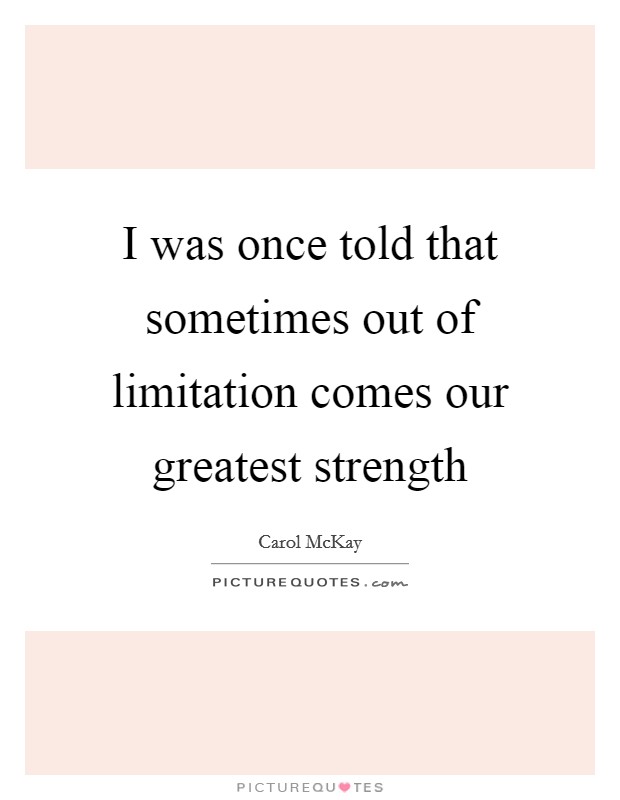 I was once told that sometimes out of limitation comes our greatest strength Picture Quote #1