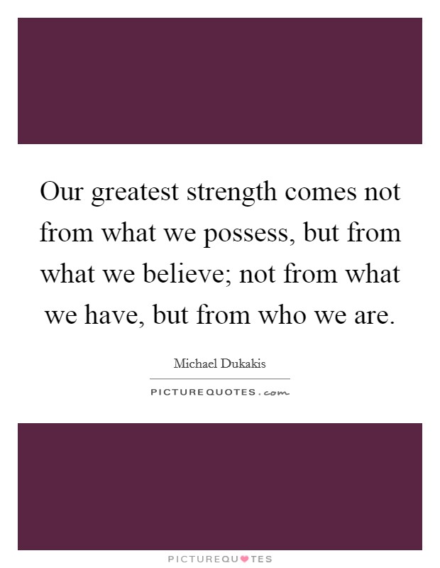 Our greatest strength comes not from what we possess, but from what we believe; not from what we have, but from who we are. Picture Quote #1