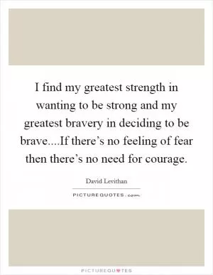 I find my greatest strength in wanting to be strong and my greatest bravery in deciding to be brave....If there’s no feeling of fear then there’s no need for courage Picture Quote #1