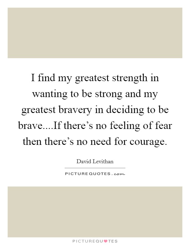 I find my greatest strength in wanting to be strong and my greatest bravery in deciding to be brave....If there's no feeling of fear then there's no need for courage. Picture Quote #1