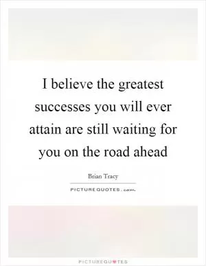 I believe the greatest successes you will ever attain are still waiting for you on the road ahead Picture Quote #1