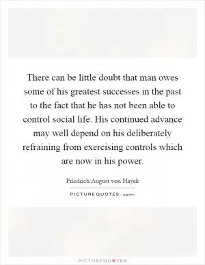 There can be little doubt that man owes some of his greatest successes in the past to the fact that he has not been able to control social life. His continued advance may well depend on his deliberately refraining from exercising controls which are now in his power Picture Quote #1