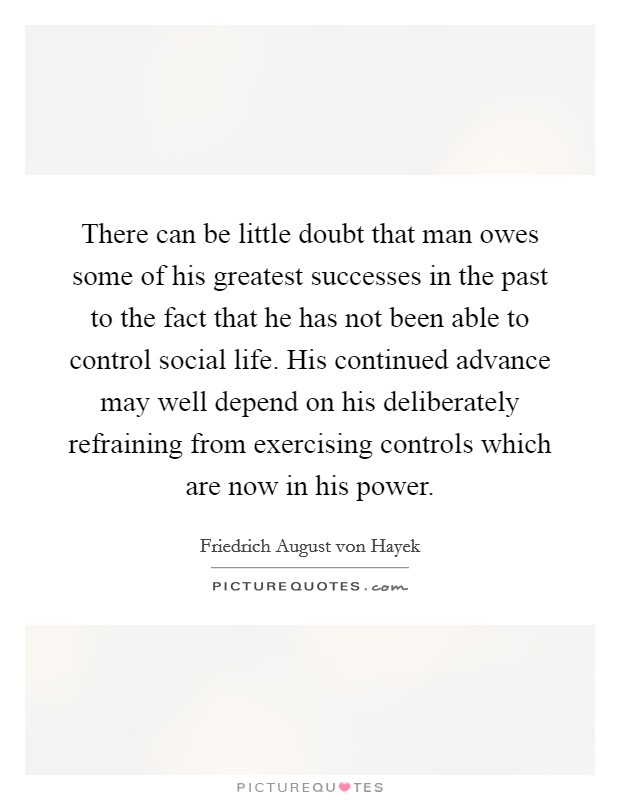 There can be little doubt that man owes some of his greatest successes in the past to the fact that he has not been able to control social life. His continued advance may well depend on his deliberately refraining from exercising controls which are now in his power. Picture Quote #1